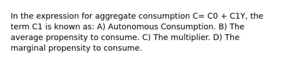 In the expression for aggregate consumption C= C0 + C1Y, the term C1 is known as: A) Autonomous Consumption. B) The average propensity to consume. C) The multiplier. D) The marginal propensity to consume.