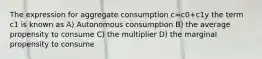 The expression for aggregate consumption c=c0+c1y the term c1 is known as A) Autonomous consumption B) the average propensity to consume C) the multiplier D) the marginal propensity to consume