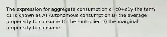 The expression for aggregate consumption c=c0+c1y the term c1 is known as A) Autonomous consumption B) the average propensity to consume C) the multiplier D) the marginal propensity to consume