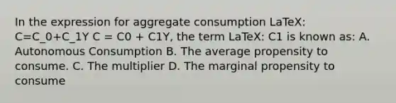 In the expression for aggregate consumption LaTeX: C=C_0+C_1Y C = C0 + C1Y, the term LaTeX: C1 is known as: A. Autonomous Consumption B. The average propensity to consume. C. The multiplier D. The marginal propensity to consume