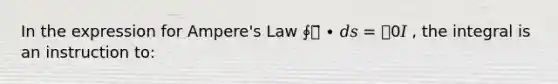 In the expression for Ampere's Law ∮𝐵⃗ ∙ 𝑑𝑠 = 𝜇0𝐼 , the integral is an instruction to: