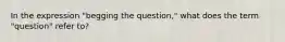 In the expression "begging the question," what does the term "question" refer to?