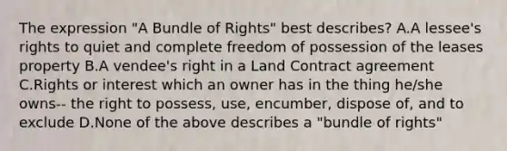 The expression "A Bundle of Rights" best describes? A.A lessee's rights to quiet and complete freedom of possession of the leases property B.A vendee's right in a Land Contract agreement C.Rights or interest which an owner has in the thing he/she owns-- the right to possess, use, encumber, dispose of, and to exclude D.None of the above describes a "bundle of rights"