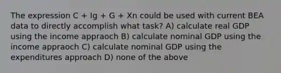 The expression C + Ig + G + Xn could be used with current BEA data to directly accomplish what task? A) calculate real GDP using the income appraoch B) calculate nominal GDP using the income appraoch C) calculate nominal GDP using the expenditures approach D) none of the above