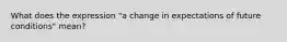 What does the expression "a change in expectations of future conditions" mean?