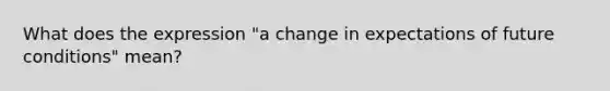 What does the expression "a change in expectations of future conditions" mean?