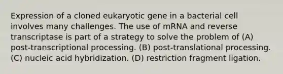 Expression of a cloned eukaryotic gene in a bacterial cell involves many challenges. The use of mRNA and reverse transcriptase is part of a strategy to solve the problem of ​(A)​ post-transcriptional processing. ​(B)​ post-translational processing. ​(C)​ nucleic acid hybridization. ​(D)​ restriction fragment ligation.