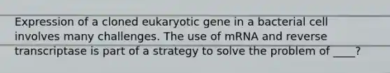 Expression of a cloned eukaryotic gene in a bacterial cell involves many challenges. The use of mRNA and reverse transcriptase is part of a strategy to solve the problem of ____?