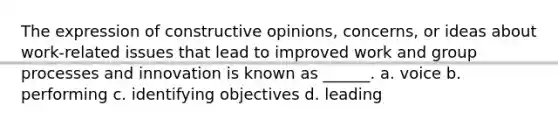 The expression of constructive opinions, concerns, or ideas about work-related issues that lead to improved work and group processes and innovation is known as ______. a. voice b. performing c. identifying objectives d. leading