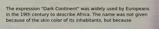 The expression "Dark Continent" was widely used by Europeans in the 19th century to describe Africa. The name was not given because of the skin color of its inhabitants, but because