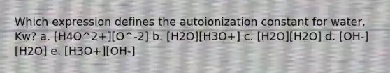 Which expression defines the autoionization constant for water, Kw? a. [H4O^2+][O^-2] b. [H2O][H3O+] c. [H2O][H2O] d. [OH-][H2O] e. [H3O+][OH-]