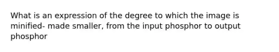 What is an expression of the degree to which the image is minified- made smaller, from the input phosphor to output phosphor