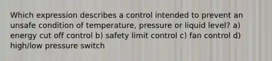 Which expression describes a control intended to prevent an unsafe condition of temperature, pressure or liquid level? a) energy cut off control b) safety limit control c) fan control d) high/low pressure switch