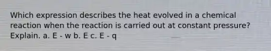 Which expression describes the heat evolved in a chemical reaction when the reaction is carried out at constant pressure? Explain. a. E - w b. E c. E - q