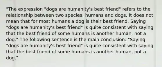 "The expression "dogs are humanity's best friend" refers to the relationship between two species: humans and dogs. It does not mean that for most humans a dog is their best friend. Saying "dogs are humanity's best friend" is quite consistent with saying that the best friend of some humans is another human, not a dog." The following sentence is the main conclusion: "Saying "dogs are humanity's best friend" is quite consistent with saying that the best friend of some humans is another human, not a dog."