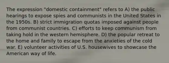 The expression "domestic containment" refers to A) the public hearings to expose spies and communists in the United States in the 1950s. B) strict immigration quotas imposed against people from communist countries. C) efforts to keep communism from taking hold in the western hemisphere. D) the popular retreat to the home and family to escape from the anxieties of the cold war. E) volunteer activities of U.S. housewives to showcase the American way of life.