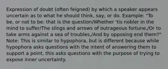 Expression of doubt (often feigned) by which a speaker appears uncertain as to what he should think, say, or do. Example: "To be, or not to be: that is the question/Whether 'tis nobler in the mind to suffer/The slings and arrows of outrageous fortune,/Or to take arms against a sea of troubles,/And by opposing end them?" Note: This is similar to hypophora, but is different because while hypophora asks questions with the intent of answering them to support a point, this asks questions with the purpose of trying to expose inner uncertainty.