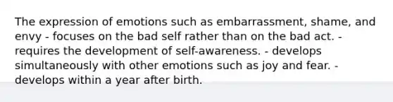 The expression of emotions such as embarrassment, shame, and envy - focuses on the bad self rather than on the bad act. - requires the development of self-awareness. - develops simultaneously with other emotions such as joy and fear. - develops within a year after birth.