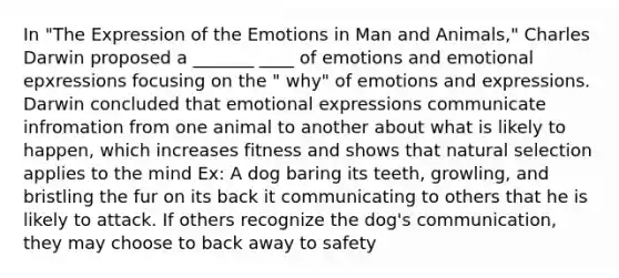 In "The Expression of the Emotions in Man and Animals," Charles Darwin proposed a _______ ____ of emotions and emotional epxressions focusing on the " why" of emotions and expressions. Darwin concluded that emotional expressions communicate infromation from one animal to another about what is likely to happen, which increases fitness and shows that natural selection applies to the mind Ex: A dog baring its teeth, growling, and bristling the fur on its back it communicating to others that he is likely to attack. If others recognize the dog's communication, they may choose to back away to safety