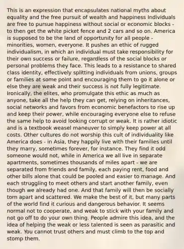 This is an expression that encapsulates national myths about equality and the free pursuit of wealth and happiness Individuals are free to pursue happiness without social or economic blocks - to then get the white picket fence and 2 cars and so on. America is supposed to be the land of opportunity for all people - minorities, women, everyone. It pushes an ethic of rugged individualism, in which an individual must take responsibility for their own success or failure, regardless of the social blocks or personal problems they face. This leads to a resistance to shared class identity, effectively splitting individuals from unions, groups or families at some point and encouraging them to go it alone or else they are weak and their success is not fully legitimate. Ironically, the elites, who promulgate this ethic as much as anyone, take all the help they can get, relying on inheritances, social networks and favors from economic benefactors to rise up and keep their power, while encouraging everyone else to refuse the same help to avoid looking corrupt or weak. It is rather idiotic and is a textbook weasel maneuver to simply keep power at all costs. Other cultures do not worship this cult of individuality like America does - in Asia, they happily live with their families until they marry, sometimes forever, for instance. They find it odd someone would not, while in America we all live in separate apartments, sometimes thousands of miles apart - we are separated from friends and family, each paying rent, food and other bills alone that could be pooled and easier to manage. And each struggling to meet others and start another family, even though we already had one. And that family will then be socially torn apart and scattered. We make the best of it, but many parts of the world find it curious and dangerous behavior. It seems normal not to cooperate, and weak to stick with your family and not go off to do your own thing. People admire this idea, and the idea of helping the weak or less talented is seen as parasitic and weak. You cannot trust others and must climb to the top and stomp them.