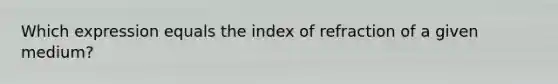 Which expression equals the index of refraction of a given medium?