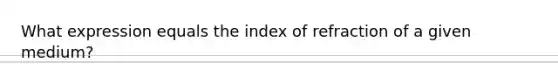 What expression equals the index of refraction of a given medium?