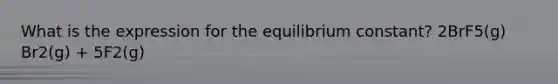 What is the expression for the equilibrium constant? 2BrF5(g) Br2(g) + 5F2(g)