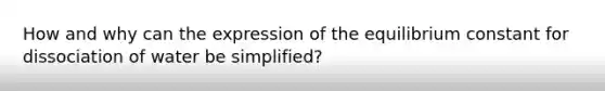 How and why can the expression of the equilibrium constant for dissociation of water be simplified?