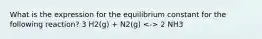 What is the expression for the equilibrium constant for the following reaction? 3 H2(g) + N2(g) 2 NH3