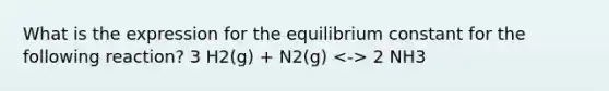 What is the expression for the equilibrium constant for the following reaction? 3 H2(g) + N2(g) 2 NH3