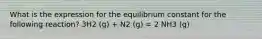 What is the expression for the equilibrium constant for the following reaction? 3H2 (g) + N2 (g) = 2 NH3 (g)