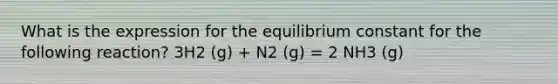 What is the expression for the equilibrium constant for the following reaction? 3H2 (g) + N2 (g) = 2 NH3 (g)