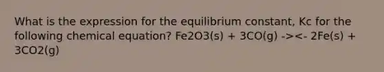 What is the expression for the equilibrium constant, Kc for the following chemical equation? Fe2O3(s) + 3CO(g) -><- 2Fe(s) + 3CO2(g)