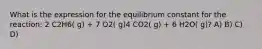 What is the expression for the equilibrium constant for the reaction: 2 C2H6( g) + 7 O2( g)4 CO2( g) + 6 H2O( g)? A) B) C) D)