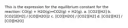 This is the expression for the equilibrium constant for the reaction: CO(g) + H2O(g)↔CO2(g) + H2(g). a. [CO2][H2] b. [CO2]2[H2] / [CO][H2O]2 c. [CO][H2O] / [CO2][H2] d. [CO2][H2] / [CO][H2O]