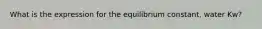 What is the expression for the equilibrium constant, water Kw?