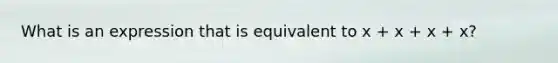 What is an expression that is equivalent to x + x + x + x?