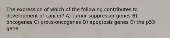 The expression of which of the following contributes to development of cancer? A) tumor suppressor genes B) oncogenes C) proto-oncogenes D) apoptosis genes E) the p53 gene