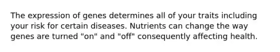 The expression of genes determines all of your traits including your risk for certain diseases. Nutrients can change the way genes are turned "on" and "off" consequently affecting health.