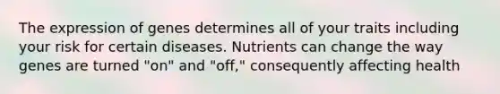 The expression of genes determines all of your traits including your risk for certain diseases. Nutrients can change the way genes are turned "on" and "off," consequently affecting health