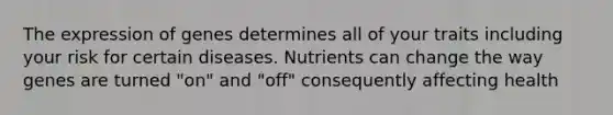 The expression of genes determines all of your traits including your risk for certain diseases. Nutrients can change the way genes are turned "on" and "off" consequently affecting health