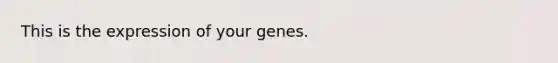 This is the expression of your genes.