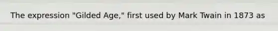 The expression "Gilded Age," first used by Mark Twain in 1873 as