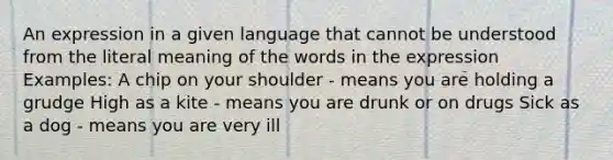 An expression in a given language that cannot be understood from the literal meaning of the words in the expression Examples: A chip on your shoulder - means you are holding a grudge High as a kite - means you are drunk or on drugs Sick as a dog - means you are very ill