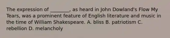 The expression of ________, as heard in John Dowland's Flow My Tears, was a prominent feature of English literature and music in the time of William Shakespeare. A. bliss B. patriotism C. rebellion D. melancholy