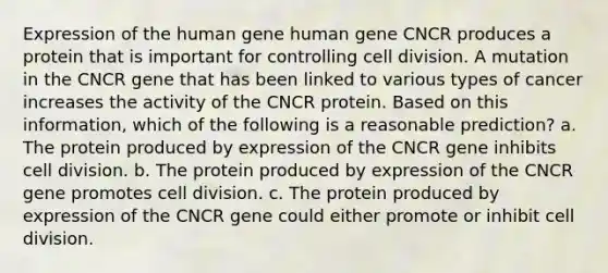 Expression of the human gene human gene CNCR produces a protein that is important for controlling cell division. A mutation in the CNCR gene that has been linked to various types of cancer increases the activity of the CNCR protein. Based on this information, which of the following is a reasonable prediction? a. The protein produced by expression of the CNCR gene inhibits cell division. b. The protein produced by expression of the CNCR gene promotes cell division. c. The protein produced by expression of the CNCR gene could either promote or inhibit cell division.