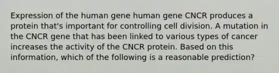 Expression of the human gene human gene CNCR produces a protein that's important for controlling <a href='https://www.questionai.com/knowledge/kjHVAH8Me4-cell-division' class='anchor-knowledge'>cell division</a>. A mutation in the CNCR gene that has been linked to various types of cancer increases the activity of the CNCR protein. Based on this information, which of the following is a reasonable prediction?