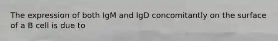 The expression of both IgM and IgD concomitantly on the surface of a B cell is due to