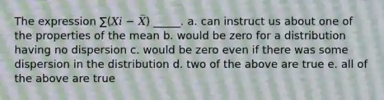 The expression ∑(𝑋𝑖 − 𝑋̅) _____. a. can instruct us about one of the properties of the mean b. would be zero for a distribution having no dispersion c. would be zero even if there was some dispersion in the distribution d. two of the above are true e. all of the above are true