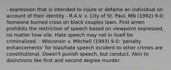 - expression that is intended to injure or defame an individual on account of their identity - R.A.V. v. City of St. Paul, MN (1992) 9-0: Someone burned cross on black couples lawn. First amen prohibits the restriction of speech based on viewpoint expressed, no matter how vile. Hate speech may not in itself be criminalized. - Wisconsin v. Mitchell (1993) 9-0: 'penalty enhancements' for bias/hate speech incident to other crimes are constitutional. Doesn't punish speech, but conduct. Akin to disinctions like first and second degree murder.